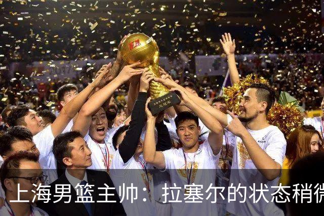 上海男篮主帅：拉塞尔的状态稍微差点 但会给他时间 态度非常好
