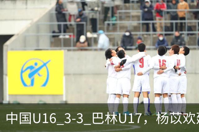 中国U16 3-3 巴林U17，杨苡欢建功，刘靖磊、杨宸硕破门