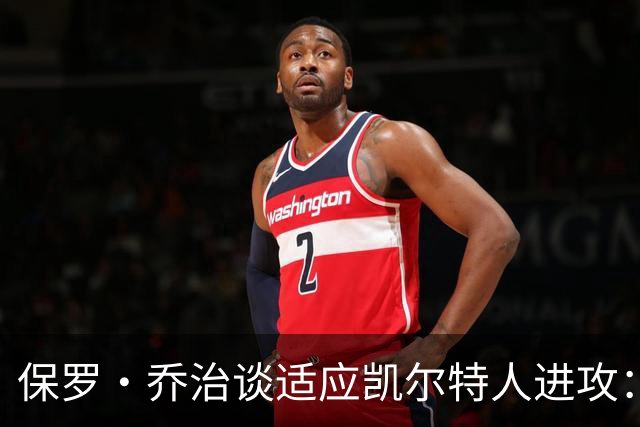 保罗·乔治谈适应凯尔特人进攻：无固定战术，靠阅读比赛