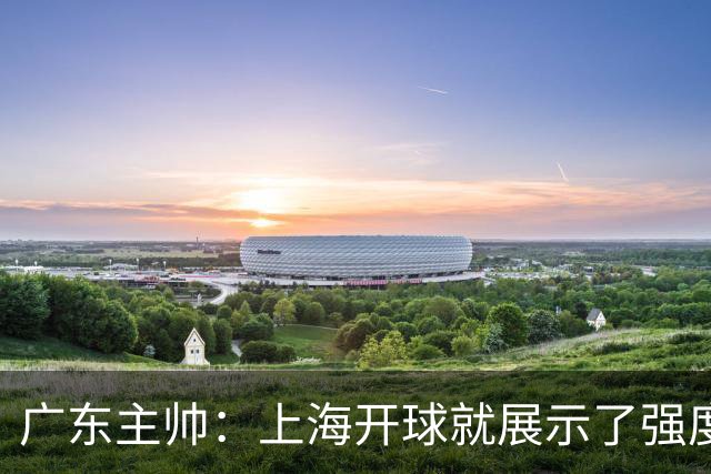 广东主帅：上海开球就展示了强度 我们要提高侵略性、身体强度等