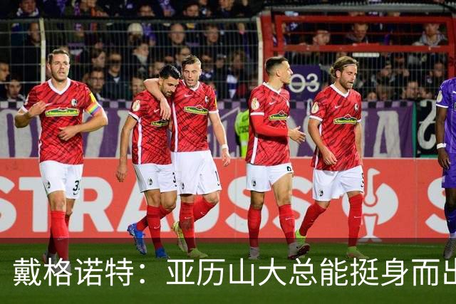 戴格诺特：亚历山大总能挺身而出 他的沉稳为球队奠定了基调