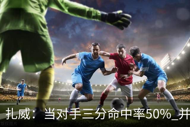 扎威：当对手三分命中率50% 并有41次罚球 你对此只能脱帽致敬