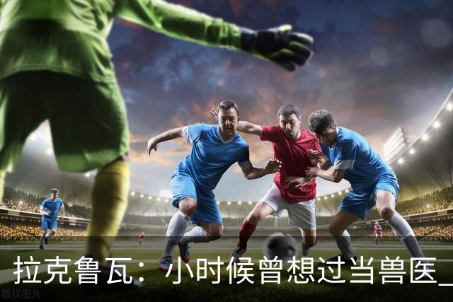 拉克鲁瓦：小时候曾想过当兽医 我四岁开始踢球当时踢的是门将