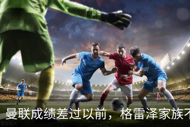 曼联成绩差过以前，格雷泽家族不满拉爵搞衰败曼联连累被骂