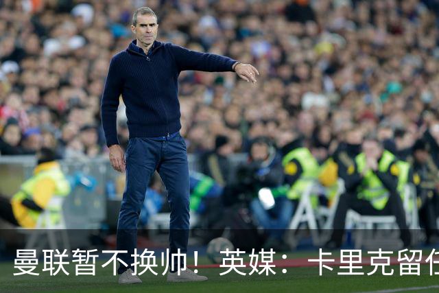 曼联暂不换帅！英媒：卡里克留任是管理层不想支付解约金，新帅也请不起