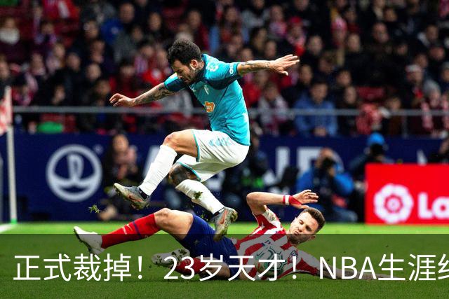 正式裁掉！23岁天才！NBA生涯结束