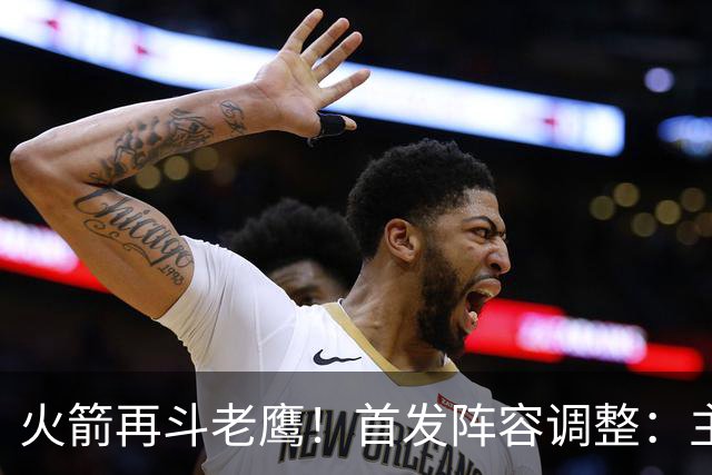 火箭再斗老鹰！首发阵容调整：主控火线复出，谢泼德重回2阵，5虎重新集结