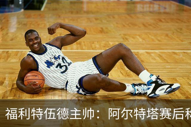福利特伍德主帅：阿尔特塔赛后称赞了我们的表现，他显得很有风度