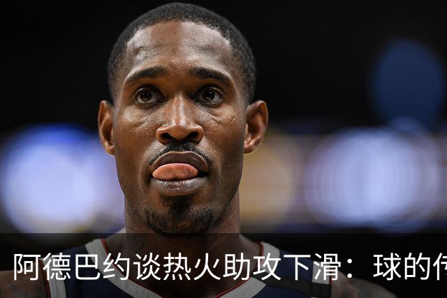 阿德巴约谈热火助攻下滑：球的传导不畅，就像陷入迷雾